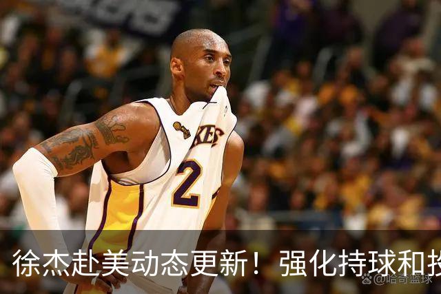 徐杰赴美动态更新！强化持球和投篮，期待进攻全面蜕变！