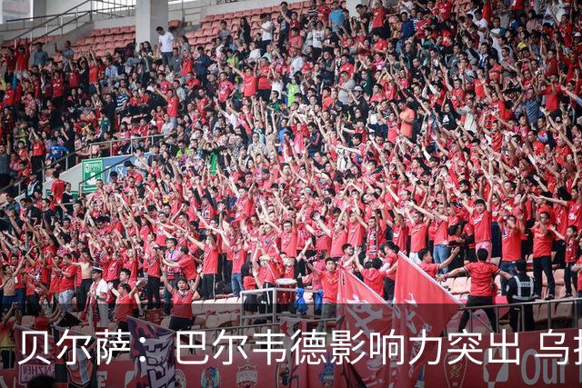 贝尔萨：巴尔韦德影响力突出 乌拉圭的打法是控制球权并向前进攻